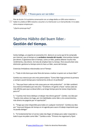 7 Pasos para ser un Líder
© www.LiderEficaz.com – Todos los derechos Reservados.
Plan de Acción: En la próxima conversación con un colega dedica un 20% como máximo a
hablar tú y dedica el 80% restante a escuchar a tu interlocutor a un nivel profundo. Si no sabes
cómo empezar empieza por :
“¿Qué te preocupa hoy?”
Séptimo Hábito del buen líder.-
Gestión del tiempo.
Carlos Gallego, un experto en economía 2.0, decía en un curso que le he comprado
por internet, que el tiempo es la verdadera moneda del mundo. Intercambias tiempo
por dinero. Si gestionas bien el tiempo, como un líder, podrás obtener mucho más
rendimiento, más dinero. Se trata de emplear bien tu tiempo. Pero escucha bien esta
distinción: gestiona tu tiempo como lo hace un líder, avaro del tiempo.
Creencias limitadoras relacionadas con el Tiempo:
1.- “Todo mi día tiene que estar lleno de tareas a realizar si quiero ser un buen líder”
Cambia esa creencia por otra más potenciadora: “Como líder hago primero lo primero
y siempre sacaré tiempo para mantenerme al día en mi profesión”
2.- “Hay que hacer cada vez más cosas para ser más productivo”. Un líder cambiará
esa creencia limitadora por esta otra: “Enseñaré a mi gente a hacer tareas cada vez
más difíciles para que se desarrollen y yo tenga tiempo para las tareas importantes
para mí”
3.-“ Cuantas más horas dedique a trabajar más dinero ganaré”. Cambia esa idea por
“Cuanto más valioso me haga, por mis habilidades como líder y mis conocimientos,
más dinero me pagarán por mi aportación”.
4.- “Tengo que estar disponible para todos en cualquier momento”. Cambia esa idea
por “reservaré bloques de tiempo en mi agenda para sacar el trabajo importante que
no puedo delegar”
5.- “Es fundamental leer el correo nada más llegar al trabajo para saber responder a
todo lo que me piden como líder.” Cambia a esta: “Primero me organizaré y fijaré
 