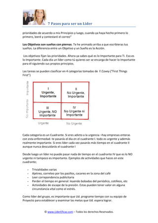 7 Pasos para ser un Líder
© www.LiderEficaz.com – Todos los derechos Reservados.
prioridades de acuerdo a mis Principios y luego, cuando ya haya hecho primero lo
primero, leeré y contestaré el correo”
Los Objetivos son sueños con piernas. Te he animado arriba a que escribieras tus
sueños. La diferencia entre un Objetivo y un Sueño es la Acción.
Los objetivos fijan las prioridades. Ahora ya sabes qué es lo Importante para Ti. Eso es
lo Importante. Cada día un líder como tú quieres ser se encarga de hacer lo Importante
para él siguiendo sus propios principios.
Las tareas se pueden clasificar en 4 categorías tomadas de F.Covey (“First Things
First”)
Cada categoría es un Cuadrante. Si eres adicto a la urgencia –hay empresas enteras
con esta enfermedad- te pasarás el dia en el cuadrante I. todo es urgente y además
realmente importante. Si eres líder cada vez pasarás más tiempo en el cuadrante II
aunque nunca descuidarás el cuadrante I
Desde luego un líder no puede pasar nada de tiempo en el cuadrante IV que es lo NO
urgente ni tampoco es importante. Ejemplos de actividades que haces en este
cuadrante;
- Trivialidades varias
- Ajetreo, correteo por los pasillos, cacareo en la zona del café
- Leer correpondencia publicitaria
- Perder el tiempo en general: leyendo bobadas del periódico, cotilleos, etc
- Actividades de escape de la presión. Estas pueden tener valor en alguna
circunstancia vital como el estrés.
Como líder del grupo, es importante que Ud. programe tiempo con su equipo de
Proyecto para establecer y examinar las metas que Ud. espera lograr.
 