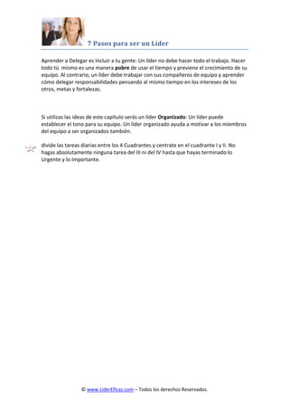 7 Pasos para ser un Líder
© www.LiderEficaz.com – Todos los derechos Reservados.
Aprender a Delegar es Incluir a tu gente: Un líder no debe hacer todo el trabajo. Hacer
todo tú mismo es una manera pobre de usar el tiempo y previene el crecimiento de su
equipo. Al contrario, un líder debe trabajar con sus compañeros de equipo y aprender
cómo delegar responsabilidades pensando al mismo tiempo en los intereses de los
otros, metas y fortalezas.
Si utilizas las ideas de este capítulo serás un líder Organizado: Un líder puede
establecer el tono para su equipo. Un líder organizado ayuda a motivar a los miembros
del equipo a ser organizados también.
divide las tareas diarias entre los 4 Cuadrantes y centrate en el cuadrante I y II. No
hagas absolutamente ninguna tarea del III ni del IV hasta que hayas terminado lo
Urgente y lo Importante.
 