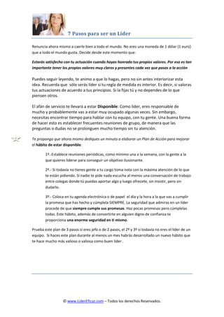 7 Pasos para ser un Líder
© www.LiderEficaz.com – Todos los derechos Reservados.
Renuncia ahora mismo a caerle bien a todo el mundo. No eres una moneda de 1 dólar (1 euro)
que a todo el mundo gusta. Decide desde este momento que:
Estarás satisfecho con tu actuación cuando hayas honrado tus propios valores. Por eso es tan
importante tener los propios valores muy claros y presentes cada vez que pasas a la acción
Puedes seguir leyendo, te animo a que lo hagas, pero no sin antes interiorizar esta
idea. Recuerda que sólo serás líder si tu regla de medida es interior. Es decir, si valoras
tus actuaciones de acuerdo a tus principios. Si la fijas tú y no dependes de lo que
piensen otros.
El afán de servicio te llevará a estar Disponible: Como líder, eres responsable de
mucho y probablemente vas a estar muy ocupado algunas veces. Sin embargo,
necesitas encontrar tiempo para hablar con tu equipo, con tu gente. Una buena forma
de hacer esto es establecer frecuentes reuniones de grupo, de manera que las
preguntas o dudas no se prolonguen mucho tiempo sin tu atención.
Te propongo que ahora mismo dediques un minuto a elaborar un Plan de Acción para mejorar
el hábito de estar disponible:
1º.-Establece reuniones periódicas, como mínimo una a la semana, con la gente a la
que quieres liderar para conseguir un objetivo ilusionante.
2º.- Si todavía no tienes gente a tu cargo toma nota con la máxima atención de lo que
te están pidiendo. Si nadie te pide nada escucha al menos una conversación de trabajo
entre colegas donde tú puedas aportar algo y luego ofrecete, sin insistir, pero sin
dudarlo.
3º.- Coloca en tu agenda electrónica o de papel el día y la hora a la que vas a cumplir
la promesa que has hecho y cúmplela SIEMPRE. La seguridad que admiras en un líder
procede de que siempre cumple sus promesas. Haz pocas promesas pero cúmplelas
todas. Este hábito, además de convertirte en alguien digno de confianza te
proporciona una enorme seguridad en ti mismo.
Prueba este plan de 3 pasos si eres jefe o de 2 pasos, el 2º y 3º si todavía no eres el líder de un
equipo. Si haces este plan durante al menos un mes habrás desarrollado un nuevo hábito que
te hace mucho más valioso o valiosa como buen líder .
 