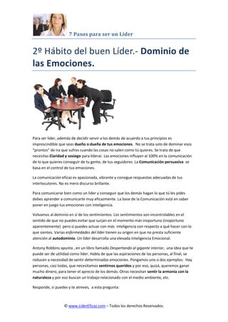 7 Pasos para ser un Líder
© www.LiderEficaz.com – Todos los derechos Reservados.
2º Hábito del buen Líder.- Dominio de
las Emociones.
Para ser líder, además de decidir servir a los demás de acuerdo a tus principios es
imprescindible que seas dueño o dueña de tus emociones. No se trata solo de dominar esos
“prontos” de ira que sufres cuando las cosas no salen como tú quieres. Se trata de que
necesitas Claridad y sosiego para liderar. Las emociones influyen al 100% en la comunicación
de lo que quieres conseguir de tu gente, de tus seguidores. La Comunicación persuasiva se
basa en el control de tus emociones.
La comunicación eficaz es apasionada, vibrante y consigue respuestas adecuadas de tus
interlocutores. No es mero discurso brillante.
Para comunicarse bien como un líder y conseguir que los demás hagan lo que tú les pides
debes aprender a comunicarte muy eficazmente. La base de la Comunicación está en saber
poner en juego tus emociones con inteligencia.
Volvamos al dominio en sí de los sentimientos. Los sentimientos son incontrolables en el
sentido de que no puedes evitar que surjan en el momento más inoportuno (inoportuno
aparentemente) pero sí puedes actuar con más inteligencia con respecto a qué hacer con lo
que sientes. Varias enfermedades del líder tienen su origen en que no presta suficiente
atención al autodominio. Un líder desarrolla una elevada Inteligencia Emocional.
Antony Robbins apunta , en un libro llamado Despertando al gigante interior, una idea que te
puede ser de utilidad como líder. Habla de que las aspiraciones de las personas, al final, se
reducen a necesidad de sentir determinadas emociones. Pongamos uno o dos ejemplos: Hay
personas, casi todas, que necesitamos sentirnos queridos y por eso, quizá, queremos ganar
mucho dinero, para tener el aprecio de los demás. Otras necesitan sentir la armonía con la
naturaleza y por eso buscan un trabajo relacionado con el medio ambiente, etc.
Responde, si puedes y te atreves, a esta pregunta:
 