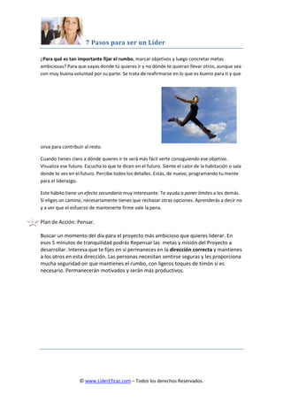 7 Pasos para ser un Líder
© www.LiderEficaz.com – Todos los derechos Reservados.
¿Para qué es tan importante fijar el rumbo, marcar objetivos y luego concretar metas
ambiciosas? Para que vayas donde tú quieres ir y no dónde te quieran llevar otros, aunque sea
con muy buena voluntad por su parte. Se trata de reafirmarse en lo que es bueno para ti y que
sirva para contribuir al resto.
Cuando tienes claro a dónde quieres ir te será más fácil verte consiguiendo ese objetivo.
Visualiza ese futuro. Escucha lo que te dicen en el futuro. Siente el calor de la habitación o sala
donde te ves en el futuro. Percibe todos los detalles. Estás, de nuevo, programando tu mente
para el liderazgo.
Este hábito tiene un efecto secundario muy interesante. Te ayuda a poner límites a los demás.
Si eliges un camino, necesariamente tienes que rechazar otras opciones. Aprenderás a decir no
y a ver que el esfuerzo de mantenerte firme vale la pena.
Plan de Acción: Pensar.
Buscar un momento del día para el proyecto más ambicioso que quieres liderar. En
esos 5 minutos de tranquilidad podrás Repensar las metas y misión del Proyecto a
desarrollar. Interesa que te fijes en si permaneces en la dirección correcta y mantienes
a los otros en esta dirección. Las personas necesitan sentirse seguras y les proporciona
mucha seguridad oir que mantienes el rumbo, con ligeros toques de timón si es
necesario. Permanecerán motivados y serán más productivos.
 
