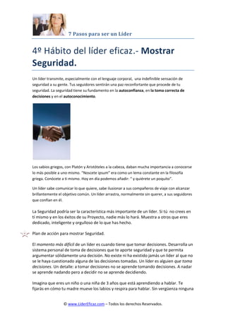 7 Pasos para ser un Líder
© www.LiderEficaz.com – Todos los derechos Reservados.
4º Hábito del líder eficaz.- Mostrar
Seguridad.
Un líder transmite, especialmente con el lenguaje corporal, una indefinible sensación de
seguridad a su gente. Tus seguidores sentirán una paz reconfortante que procede de tu
seguridad. La seguridad tiene su fundamento en la autoconfianza, en la toma correcta de
decisiones y en el autoconocimiento.
Los sabios griegos, con Platón y Aristóteles a la cabeza, daban mucha importancia a conocerse
lo más posible a uno mismo. “Noscete ipsum” era como un lema constante en la filosofía
griega. Conócete a ti mismo. Hoy en día podemos añadir: “ y quiérete un poquito”.
Un líder sabe comunicar lo que quiere, sabe ilusionar a sus compañeros de viaje con alcanzar
brillantemente el objetivo común. Un líder arrastra, normalmente sin querer, a sus seguidores
que confían en él.
La Seguridad podría ser la característica más importante de un líder. Si tú no crees en
tí mismo y en los éxitos de su Proyecto, nadie más lo hará. Muestra a otros que eres
dedicado, inteligente y orgulloso de lo que has hecho.
Plan de acción para mostrar Seguridad.
El momento más difícil de un líder es cuando tiene que tomar decisiones. Desarrolla un
sistema personal de toma de decisiones que te aporte seguridad y que te permita
argumentar sólidamente una decisión. No existe ni ha existido jamás un líder al que no
se le haya cuestionado alguna de las decisiones tomadas. Un líder es alguien que toma
decisiones. Un detalle: a tomar decisiones no se aprende tomando decisiones. A nadar
se aprende nadando pero a decidir no se aprende decidiendo.
Imagina que eres un niño o una niña de 3 años que está aprendiendo a hablar. Te
fijarás en cómo tu madre mueve los labios y respira para hablar. Sin vergüenza ninguna
 