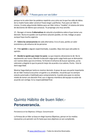 7 Pasos para ser un Líder
© www.LiderEficaz.com – Todos los derechos Reservados.
porque no te salen bien las palabras repetirás una y otra vez lo que has oído de labios
de tu madre hasta saber construir frases largar y perfectas. Pues para ser líder lo
mismo. Si estás adquiriendo hábitos para ser líder imita o “modela” el sistema de toma
de decisiones de líderes que conozcas. Te propongo uno muy sencillo:
1º.- Recoger al menos 3 alternativas de solución al problema sobre el que tomar una
decisión. Nunca te quedes con la primera solución posible, sin más. Indaga un poco
aunque haya mucha urgencia.
2º.- Valora las consecuencias de cada alternativa. Si es el caso, ponles un valor
económico y de esfuerzo de las personas
3º.- Pide opinión a alguien experimentado, si puedes. Deja claro que solo pides la
opinión.
4º.- Decide la opción que mejor te suene. La que mejores vibraciones te dé. No te
equivocarás casi nunca. Mantén la decisión caiga quien caiga hasta que se demuestre
con nuevos datos que era errónea. Ya hiciste el esfuerzo de buscar opciones, ya las
valoraste y elegiste lo que te pareció mejor de acuerdo a tus valores. Punto. Esto te
dará seguridad.
Mostrar Seguridad por tanto es mostrar decisión: A pesar de que una parte importante
de ser líder involucra escuchar a la gente a su alrededor, recuerda que no siempre
estarás autorizado o habilitado para comprometerte. Cuando esto pase no sientas
miedo de tomar una decisión final, aun si algunos miembros del equipo no están de
acuerdo con contigo. Es tu responsabilidad final.
Quinto Hábito de buen líder.-
Perseverancia.
Persistencia en los Objetivos. Enfoque. Concentración
La firmeza de un líder se basa en elegir buenos Objetivos, pensar en los medios
necesarios y en persistir con fe hasta que esos objetivos se van cumpliendo.
 