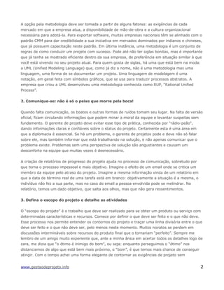 A opção pela metodologia deve ser tomada a partir de alguns fatores: as exigências de cada
mercado em que a empresa atua, a disponibilidade de mão-de-obra e a cultura organizacional
necessária para adotá-la. Para exportar software, muitas empresas nacionais têm se alinhado com o
padrão CMM para dar credibilidade a sua iniciativa em mercados dominados por indianos e chineses,
que já possuem capacitação neste padrão. Em última instância, uma metodologia é um conjunto de
regras de como conduzir um projeto com sucesso. Pode até não ter siglas bonitas, mas é importante
que já tenha se mostrado eficiente dentro da sua empresa, de preferência em situação similar à que
você está vivendo no seu projeto atual. Para quem gosta de siglas, há uma que está bem na moda:
a UML (Unified Modeling Language) que, como já diz o nome, não é uma metodologia mas uma
linguagem, uma forma de se documentar um projeto. Uma linguagem de modelagem é uma
notação, em geral feita com símbolos gráficos, que se usa para traduzir processos abstratos. A
empresa que criou a UML desenvolveu uma metodologia conhecida como RUP, “Rational Unified
Process”.
2. Comunique-se: não é só o peixe que morre pela boca!
Quando falta comunicação, os boatos e outras formas de ruídos tomam seu lugar. Na falta de versão
oficial, ficam circulando informações que podem minar a moral da equipe e levantar suspeitas sem
fundamento. O gerente de projeto deve evitar esse tipo de prática, conhecida por "rádio-peão",
dando informações claras e confiáveis sobre o status do projeto. Certamente esta é uma área em
que a diplomacia é essencial. Se há um problema, o gerente de projetos pode e deve não só falar
sobre ele, mas também informar que está trabalhando na solução, e não apenas comunicar que o
problema existe. Problemas sem uma perspectiva de solução são angustiantes e causam um
desconforto na equipe que muitas vezes é desnecessário.
A criação de relatórios de progresso do projeto ajuda no processo de comunicação, sobretudo por
que torna o processo impessoal e mais objetivo. Imagine o efeito de um email onde se critica um
membro da equipe pelo atraso do projeto. Imagine a mesma informação vinda de um relatório em
que a data de término real de uma tarefa está em branco: objetivamente a situação é a mesma, o
indivíduo não fez a sua parte, mas no caso do email a pessoa envolvida pode se melindrar. No
relatório, temos um dado objetivo, que salta aos olhos, mas que não gera ressentimentos.
3. Defina o escopo do projeto e detalhe as atividades
O “escopo do projeto” é o trabalho que deve ser realizado para se obter um produto ou serviço com
determinadas características e recursos. Comece por definir o que deve ser feito e o que não deve.
Esse processo nos permite entender os contornos do projeto e traçar uma linha divisória entre o que
deve ser feito e o que não deve ser, pelo menos neste momento. Muitos novatos se perdem em
discussões intermináveis sobre recursos do produto final que o tornariam “perfeito”. Sempre me
lembro de um amigo muito experiente que, ante a minha ânsia em acertar todos os detalhes logo de
cara, me dizia que “o ótimo é inimigo do bom”, ou seja: enquanto perseguimos o “ótimo” nos
distanciamos de algo que está bem mais próximo, o “bom”, é que temos mais chance de conseguir
atingir. Com o tempo achei uma forma elegante de contornar as exigências de projeto sem
www.gestaodeprojeto.info 2
 