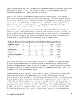 decepcionar os clientes: não é que não faremos o que está sendo pedido, mas devemos ver que este
recurso cabe na versão 2, 3, etc... mas não cabe na versão 1, que é o que estamos tentando
desenvolver neste momento ! Afaste o fantasma da perfeição.
Para você não se perder numa lista interminável de características da versão 1, uma boa idéia é
pedir ao cliente que liste só que o que é “absolutamente essencial”. Claro que se você der a ele 30
minutos para responder, tudo será “absolutamente essencial”. Não adianta, temos de ser realistas, o
tempo é curto é temos de escolher só o que realmente é importante. Se “escrever é cortar” como
dizem os grandes escritores, a arte de se definir o escopo do projeto passa por saber o que
abandonar e o que reter do universo de necessidades do cliente.
Bom, definido o escopo do projeto, podemos passar para a fase de detalhamento das tarefas. O
objetivo é chegar ao WBS (Work Breakdown Structure), onde temos as “unidades de trabalho” com
tempo medido em dias ou horas de trabalho. Como regra, uma atividade deve ocupar entre 4 e 80
horas, nem mais, nem menos. Em paralelo, deve ser elaborado um orçamento levando em conta
quantas horas de cada profissional serão necessárias. Veja um modelo simples:
Para montar este modelo, você precisa saber o custo-hora de cada profissional e estimar o tempo
que cada um gastará no projeto. Os profissionais podem estar envolvidos em outros projetos e
quando o programador está cuidando de uma fase do projeto A, o gerente de projeto já pode estar
planejando o projeto B, só voltando ao projeto A quando for para entregar ao cliente e obter a sua
aprovação, sobre o que falaremos mais adiante.
Estas estimativas são mais precisas à medida em que se avança no detalhamento do projeto. Para
estimativas iniciais, admite-se uma variação de -25% a +75%. Na fase de planejamento, o
orçamento deve ter uma variação de -10% a +25%. Lembre-se que nesta fase, o gerente de projeto
já envolveu quem realizará a tarefa. Na estimativa final, a margem de erro é menor: de -5% a
+10%. Aqui, o conhecimento do gerente de projeto de situações anteriores fará diferença. Eu, por
exemplo, sei que quando lido com determinados clientes, haverá tanto “overhead” administrativo,
como dezenas de reports para cima e para baixo antes que cada passo importante seja dado, que eu
já estimo 50% a mais do tempo nas tarefas em que o cliente está diretamente envolvido. Vai da
experiência do gerente, mas nessa hora, se a empresa têm um histórico de projetos semelhantes,
www.gestaodeprojeto.info 3
 