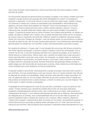 vale a pena se basear neste background, mesmo que tenha sido com outras equipes e outros
gerentes de projeto.
Um dos grandes segredos do gerenciamento de projetos é proteger o seu escopo. Projetos que ficam
mudando o escopo durante sua execução têm sérias dificuldades em cumprir o cronograma e
estouram o orçamento. O risco mais comum é o que se chama de “scope creep”, quando o escopo
vai crescendo a medida que o cliente vai entendendo suas necessidades e reformulando seus
objetivos. Há quem chame este problema de “Jacques”. Seria uma homenagem a um francês
ilustre ? Não, trata-se apenas da forma como o cliente costuma abordar o assunto: “já que o
sistema faz isso, ele pode então fazer aquilo. Agora eu quero aquilo também incorporado ao
projeto.” O gerente do projeto deve ter calma e analisar com cuidado cada demanda: ao rejeitar um
pedido, ele pode se indispor com o cliente, mas se aceitar ele pode estar dando um tiro no próprio
pé, já que o prazo e orçamento não serão tão “elásticos” quanto as exigências. Devemos sempre
contar com uma certa “margem de manobra”, mas nos tempos atuais, em que eficiência é a palavra
que está na ordem do dia, não há muita “gordura para queimar” e os compromissos assumidos pelo
gerente podem se transformar num sacrifício, muitas vezes desnecessário, para toda a equipe.
Em projetos de software, o “scope creep” é uma situação tão comum que não dá para começá-los
sem tomar algumas precauções. O primeiro cuidado é negociar a forma de remuneração: fixa ou
variável. Se for fixa, o risco das mudanças está toda com o gerente do projeto, se for variável, o
cliente assume os custos extras. Mesmo neste caso, o gerente do projeto deve cuidar para que o
cliente seja informado a priori dos novos custos. Por precaução, eu sempre redijo um adendo ao
escopo colocando o que será feito, em quanto tempo e a que custo. Colho a assinatura do cliente e
só depois autorizo a execução da tarefa. Gerentes financeiros não participam destas reuniões e
podem alegar que não há previsão de recursos para os extras, então mantenha-os informados das
novas condições para evitar dissabores na hora do recebimento.
O segundo cuidado é documentar meticulosamente o escopo do projeto. Este documento resume o
que será feito, com que características e com que recursos. Ele é um “quase-contrato” mas não traz
as cláusulas de rescisão e as penalidades. Neste momento, tudo está bem e todos concordam. Só
que, na cabeça de cada um, há uma imagem diferente do que será o produto final. Á medida que
este produto vai tomando forma e sendo entregue, o cliente vai vendo que o que ele imaginou “não
é bem aquilo” e podem começar as decepções.
A satisfação do cliente depende em muito do que será dito e prometido no que se chama de “pré-
venda”. É neste momento que o gerente de projetos deve entrar em cena para meticulosa,
cuidadosa e disciplinadamente escrever tudo o que o sistema deve ter e fazer. Este processo é o
“planejamento de escopo” e num software dele abrange das telas até os relatórios. Esta tarefa pode
ser delegada para um analista, mas a responsabilidade não sai nunca das mãos do gerente. Eu
costumo especificar toda a interface dos usuários com o sistema: telas e relatórios. Depois de
“colocar tudo no papel”, o gerente deve obter do cliente um “de acordo”, de preferência assinado no
final do documento em que todas as páginas serão rubricadas com um “visto” para que ele tome
ciência do que será feito. Não há palavras para expressar a importância deste planejamento em que
www.gestaodeprojeto.info 4
 