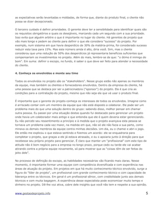 as expectativas serão levantadas e moldadas, de forma que, diante do produto final, o cliente não
possa se dizer decepcionado.
O terceiro cuidado é definir prioridades. O gerente deve ter a sensibilidade para identificar quais são
os requisitos obrigatórios e quais os desejáveis, marcando cada um segundo com a sua prioridade.
Isso evita que alguém arbitre o que é importante no lugar do cliente. Há gerentes de projeto que
vão mais longe e pedem ao cliente para definir o que ele considera “sucesso” do projeto. Por
exemplo, num sistema em que havia desperdício de 30% da matéria-prima, foi considerado sucesso
reduzir esta taxa para 15%. Mas este número ainda é alto, diria você. Sim, mas o cliente
considerou que uma redução de 50% dos desperdícios já representaria benefícios suficientes que
compensariam os investimentos no projeto. Além do mais, lembre-se de que: “o ótimo é inimigo do
bom”. Em suma: definir o escopo, no fundo, é saber o que deve ser feito para atender a necessidade
do cliente.
4. Conheça os envolvidos e monte seu time
Todos os envolvidos no projeto são os "stakeholders". Nesse grupo estão não apenas os membros
da equipe, mas também os clientes e fornecedores envolvidos. Dentro da empresa do cliente, há
uma pessoa que se destaca por ser a patrocinadora ("sponsor") do projeto. Ela é que cria as
condições para a contratação do projeto, mesmo que não seja ela que vá usar o produto final.
É importante que o gerente do projeto conheça os interesses de todos os envolvidos. Imagine como
é arriscado contar com um membro da equipe que não está disposto a colaborar. Ele pode ser um
problema mais do que uma solução dentro do grupo: sabendo disso, melhor pensar em chamar
outra pessoa. Eu passei por uma situação destas quando fui destacado para gerenciar um projeto
onde havia um colaborador mais antigo e que entendia que ele é quem deveria estar gerenciando.
Eu não percebi seu ressentimento a princípio e à medida que o projeto avançava esta pessoa se
tornava um problema cada vez maior, na medida em que, não só ele não fazia a sua parte, como
minava os demais membros da equipe contra minhas decisões. Um dia, eu o chamei e abri o jogo.
Ele então me explicou o que estava sentindo e fizemos um acordo: ele se enquadraria para
completar o projeto, que graças a ele já estava atrasado, e eu o apoiaria junto à direção para que
recebesse seu próprio projeto para gerenciar. É claro que manter um “profissional” com este tipo de
atitude não é bom negócio para a empresa no longo prazo, porque cedo ou tarde ele vai acabar
atirando contra a própria equipe novamente, só para mostrar que as “coisas têm de ser feitas do
jeito dele”.
No processo de definição do escopo, as habilidades necessárias vão ficando mais claras. Nesse
momento, é importante formar uma equipe com competência diversificada e com experiência nas
áreas de atuação do projeto. Em projetos em que há muito conhecimento técnico envolvido, surge a
figura do "líder de projeto", um profissional com grande conhecimento técnico e com capacidade de
liderança entre os técnicos. Em geral é um profissional sênior, com credibilidade junto aos demais
técnicos e com muita bagagem. A experiência desse especialista pode economizar muito tempo e
dinheiro no projeto. Dê-lhe voz ativa, cobre dele insights que você não tem e respeite a sua opinião.
www.gestaodeprojeto.info 5
 