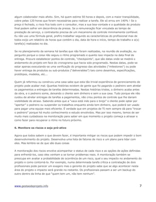 algum colaborador mais afoito. Sim, há quem estime 50 horas e depois, com a maior tranqüilidade,
cobre pelas 120 horas que foram necessárias para realizar a tarefa. Ele só errou em 140% ! Se o
preço é fechado, o risco fica todo com o consultor, mas a sua boa-vontade e a qualidade do produto
final podem sofrer em decorrência da pressa. Se a remuneração ficar vinculada ao tempo de
prestação de serviço, o contratante precisa de um mecanismo de controle minimamente confiável.
Eu não uso uma fórmula geral, prefiro trabalhar segundo as características do profissional mas de
todos exijo um relatório de horas que contém o dia, data de hora e início, tempo de trabalho e a(s)
tarefa(s) realizadas no dia.
Se no planejamento da semana há tarefas que não foram realizadas, na reunião de avaliação, eu
pergunto porque a coisa não seguiu o ritmo programado e quanto isso impacta na data final de
entrega. Procure estabelecer pontos de controle, "checkpoints", que são datas onde se medirá o
andamento do projeto em face do cronograma que havia sido programado. Nestas datas, pode-se
estar apenas executando-se uma verificação do progresso das atividades ("milestones") ou pode
haver entrega de produtos ou sub-produtos (“deliverables”) tais como desenhos, especificações,
protótipos, modelos, etc...
Quem já reformou ou construiu uma casa sabe que esta tão trivial experiência de gerenciamento de
projeto pode acabar mal. Quantas histórias existem de gente que foi pagando o pedreiro sem atrelar
os pagamentos a entregas de tarefas determinadas. Nestas histórias tristes, o dinheiro acaba antes
da obra, e o pedreiro some, deixando o cliente sem dinheiro e sem a sua casa. Tudo porque ele não
cuidou de atrelar entregas de tarefas a pagamentos, não criou pontos de controle que lhe dariam
visibilidade do atraso. Sabendo antes que a “vaca está indo para o brejo” o cliente pode optar por
“apertar” o pedreiro ou suspender os trabalhos enquanto ainda tem dinheiro, que poderá ser usado
para pagar uma equipe mais eficiente. É verdade que em projetos de TI nem sempre dá para “trocar
o pedreiro” porque há muito conhecimento e estudo envolvidos. Mas por isso mesmo, temos de ser
muito mais cuidadosos na monitoração para saber em que momento o projeto começa a atrasar e
como fazer para recuperar o ritmo no futuro próximo.
6. Monitore os riscos e seja pró-ativo
Agora que todos sabem o que devem fazer, é importante mitigar os riscos que podem impedir o bom
desenvolvimento do projeto. Desenvolva uma lista de fatores de risco e um plano para lidar com
eles. Mas lembre-se de que são duas coisas
A monitoração dos riscos envolve acompanhar o status de cada risco e as opções de ações definidas
para enfrentá-los, caso eles venham a se tornar problemas reais. A monitoração também se
preocupa em avaliar a probabilidade de ocorrência de um risco, qual o seu impacto no andamento do
projeto e como contorná-lo. Por exemplo, numa determinada tarefa crítica a contratação de dois
profissionais pode parecer um exagero mas o gerente do projeto sabe que se algo acontecer nesta
área do projeto o impacto será grande no restante. Os profissionais passam a ser um backup do
outro dentro da linha de que “quem tem um, não tem nenhum”.
www.gestaodeprojeto.info 7
 