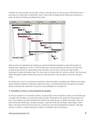 Voltando ao nosso projeto de exemplo, chamo a atenção para um recurso que o MS Project tem e
que deve ser usado para se identificar riscos. Veja a tela do diagrama de Gantt que obtivemos a
partir da lista de tarefas que elaboramos acima:
Note que há uma seqüência de tarefas que quando alinhadas compõem o prazo de duração do
projeto todo. Destaquei o início e o final só para que você perceba que se trata de uma série de
processos que devem ser gerenciados mais de perto uma vez que o atraso em algum deles
acarretará o atraso do projeto todo. Por isso é que se chama este de “caminho crítico”. Os riscos que
estão embutidos nestas tarefas são os que se deve gerenciar mais de perto, de forma mais pró-
ativa.
O controle dos riscos é o processo de executar o plano de ações e divulgar seus relatórios de status.
Inclui também possíveis mudanças no plano de riscos, e eventualmente até nos planos do projeto.
Essas mudanças são referentes a recursos, funcionalidades ou cronograma.
7. Formalize o início e o encerramento do projeto
O início do projeto é um momento solene. O patrocinador deve formalizar a todos os envolvidos que
o projeto está iniciado e o cronômetro está correndo. Muita gente não gosta de se preocupar com
isso, mas imagine que haja resistência de setores da empresa que se opõem ao projeto. Sem um
documento que atesta que o projeto começou, o gerente pode não conseguir apoio algum. Além
disso, este documento funciona como um “cumpra-se” de uma autoridade da empresa: não cabe
discutir a ordem, o projeto começou e todos os “arrolados” devem participar.
www.gestaodeprojeto.info 8
 
