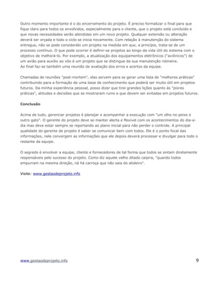 Outro momento importante é o do encerramento do projeto. É preciso formalizar o final para que
fique claro para todos os envolvidos, especialmente para o cliente, que o projeto está concluído e
que novas necessidades serão atendidas em um novo projeto. Qualquer extensão ou alteração
deverá ser orçada e todo o ciclo se inicia novamente. Com relação à manutenção do sistema
entregue, não se pode considerálo um projeto na medida em que, a princípio, trata-se de um
processo contínuo. O que pode ocorrer é definir-se projetos ao longo da vida útil do sistema com o
objetivo de melhorá-lo. Por exemplo, a atualização dos equipamentos eletrônicos (“aviônicos”) de
um avião para auxílio ao vôo é um projeto que se distingue da sua manutenção rotineira.
Ao final faz-se também uma reunião de avaliação dos erros e acertos da equipe.
Chamadas de reuniões "post-mortem", elas servem para se gerar uma lista de "melhores práticas"
contribuindo para a formação de uma base de conhecimento que poderá ser muito útil em projetos
futuros. Da minha experiência pessoal, posso dizer que tirei grandes lições quanto às "piores
práticas", atitudes e decisões que se mostraram ruins e que devem ser evitadas em projetos futuros.
Conclusão
Acima de tudo, gerenciar projetos é planejar e acompanhar a execução com "um olho no peixe e
outro gato". O gerente do projeto deve se manter alerta e flexível com os acontecimentos do dia-a-
dia mas deve estar sempre se reportando ao plano inicial para não perder o controle. A principal
qualidade do gerente de projeto é saber se comunicar bem com todos. Ele é o ponto focal das
informações, nele convergem as informações que ele depois deverá processar e divulgar para todo o
restante da equipe.
O segredo é envolver a equipe, cliente e fornecedores de tal forma que todos se sintam diretamente
responsáveis pelo sucesso do projeto. Como diz aquele velho ditado caipira, "quando todos
empurram na mesma direção, ná há carroça que não saia do atoleiro".
Visite: www.gestaodeprojeto.info
www.gestaodeprojeto.info 9
 