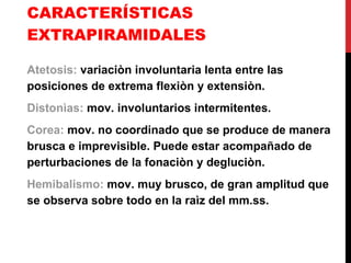 CARACTERÍSTICAS EXTRAPIRAMIDALES Atetosis:  variaciòn involuntaria lenta entre las posiciones de extrema flexiòn y extensiòn. Distonìas:  mov. involuntarios intermitentes. Corea:  mov. no coordinado que se produce de manera brusca e imprevisible. Puede estar acompañado de perturbaciones de la fonaciòn y degluciòn. Hemibalismo:  mov. muy brusco, de gran amplitud que se observa sobre todo en la raìz del mm.ss. 