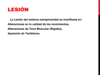 LESIÓN La Lesión del sistema extrapiramidal se manifiesta en:  Alteraciones en la calidad de los movimientos, Alteraciones de Tono Muscular (Rigidez), Aparición de Temblores. 