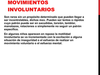 MOVIMIENTOS INVOLUNTARIOS Son raros sin un propósito determinado que pueden llegar a ser incontrolables, dichos mov. Pueden ser lentos o rápidos cuyo patrón puede ser en sacudidas, torsión, temblor, manotazos, rotaciones o simplemente no seguir un patrón especifico. En algunos niños aparecen en reposo la motilidad involuntaria se va incrementado con la excitación o alguna situación de inseguridad o el esfuerzo de realizar un movimiento voluntario o el esfuerzo mental. 