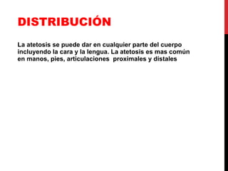 DISTRIBUCIÓN La atetosis se puede dar en cualquier parte del cuerpo incluyendo la cara y la lengua. La atetosis es mas común en manos, pies, articulaciones  proximales y dístales 