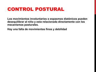 CONTROL POSTURAL Los movimientos involuntarios o espasmos diatónicos pueden desequilibrar al niño y esta relacionada directamente con los mecanismos posturales. Hay una falta de movimientos finos y debilidad 