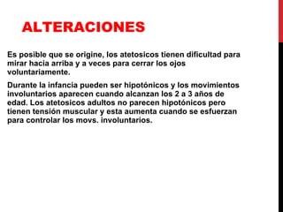 ALTERACIONES  Es posible que se origine, los atetosicos tienen dificultad para mirar hacia arriba y a veces para cerrar los ojos voluntariamente. Durante la infancia pueden ser hipotónicos y los movimientos involuntarios aparecen cuando alcanzan los 2 a 3 años de edad. Los atetosicos adultos no parecen hipotónicos pero tienen tensión muscular y esta aumenta cuando se esfuerzan para controlar los movs. involuntarios. 