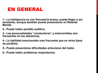EN GENERAL 1.- La inteligencia es con frecuencia buena, puede llegar a ser excelente, aunque también puede presentarse un Retardo Mental. 2.- Puede haber perdida auditiva. 3.- Las personalidades “conductoras” y extrovertidas son frecuentes en los atetosicos. 4.- La labilidad emocionales mas frecuente que en otros tipos de parálisis. 5.- Puede presentarse dificultades articulares del habla. 6.- Puede haber problemas respiratorios. 