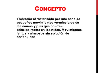 C ONCEPTO Trastorno caracterizado por una serie de pequeños movimientos vermiculares de las manos y pies que ocurren principalmente en los niños. Movimientos lentos y sinuosos sin solución de continuidad 