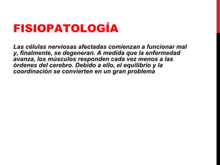 FISIOPATOLOGÍA Las células nerviosas afectadas comienzan a funcionar mal y, finalmente, se degeneran. A medida que la enfermedad avanza, los músculos responden cada vez menos a las órdenes del cerebro. Debido a ello, el equilibrio y la coordinación se convierten en un gran problema   
