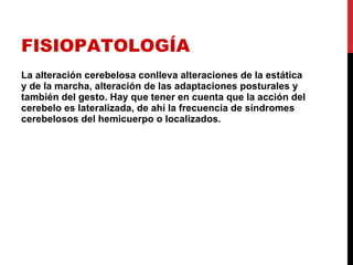 FISIOPATOLOGÍA La alteración cerebelosa conlleva alteraciones de la estática y de la marcha, alteración de las adaptaciones posturales y también del gesto. Hay que tener en cuenta que la acción del cerebelo es lateralizada, de ahí la frecuencia de síndromes cerebelosos del hemicuerpo o localizados. 