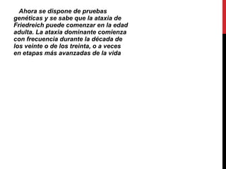 Ahora se dispone de pruebas genéticas y se sabe que la ataxia de Friedreich puede comenzar en la edad adulta. La ataxia dominante comienza con frecuencia durante la década de los veinte o de los treinta, o a veces en etapas más avanzadas de la vida   