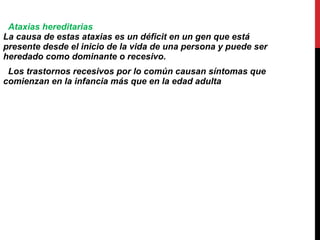 Ataxias hereditarias La causa de estas ataxias es un déficit en un gen que está presente desde el inicio de la vida de una persona y puede ser heredado como dominante o recesivo. Los trastornos recesivos por lo común causan síntomas que comienzan en la infancia más que en la edad adulta   