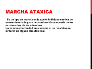 MARCHA ATAXICA Es un tipo de marcha en la que el individuo camina de manera inestable y sin la coordinación adecuada de los movimientos de los miembros.  No es una enfermedad en si misma si no mas bien un síntoma de alguna otra dolencia  