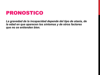 PRONOSTICO La gravedad de la incapacidad depende del tipo de ataxia, de la edad en que aparecen los síntomas y de otros factores que no se entienden bien.   