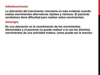 Adiadococinesia:  La alteración del movimiento voluntario es más evidente cuando realiza movimientos alternativos rápidos y rítmicos. El paciente cerebeloso tiene dificultad para realizar estos movimientos. Asinergia:  Es una alteración en la coordinación de los movimientos elementales y el paciente no puede realizar a la vez los distintos movimientos de una actividad motora, como puede ser la marcha. 