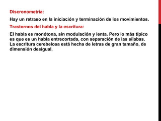 Discronometría:  Hay un retraso en la iniciación y terminación de los movimientos. Trastornos del habla y la escritura:  El habla es monótona, sin modulación y lenta. Pero lo más típico es que es un habla entrecortada, con separación de las sílabas. La escritura cerebelosa está hecha de letras de gran tamaño, de dimensión desigual, 