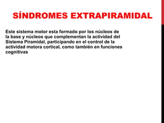 SÍNDROMES EXTRAPIRAMIDAL Este sistema motor esta formado por los núcleos de la base y núcleos que complementan la actividad del Sistema Piramidal, participando en el control de la actividad motora cortical, como también en funciones cognitivas   