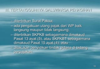 10
III. TERTANGGUHNYA DALUWARSA PENAGIHAN
– diterbitkan Surat Paksa;
– ada pengakuan utang pajak dari WP baik
langsung maupun tidak langsung;
– diterbitkan SKPKB sebagaimana dimaksud
Pasal 13 ayat (5), atau SKPKBT sebagaimana
dimaksud Pasal 15 ayat (4); atau
– dilakukan penyidikan tindak pidana di bidang
perpajakan.
 
