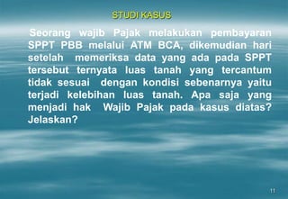 11
STUDI KASUS
Seorang wajib Pajak melakukan pembayaran
SPPT PBB melalui ATM BCA, dikemudian hari
setelah memeriksa data yang ada pada SPPT
tersebut ternyata luas tanah yang tercantum
tidak sesuai dengan kondisi sebenarnya yaitu
terjadi kelebihan luas tanah. Apa saja yang
menjadi hak Wajib Pajak pada kasus diatas?
Jelaskan?
 