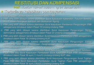 3
RESTITUSI DAN KOMPENSASI
PMK NOMOR 16/PMK.03/2011. tgl 24 Januari 2011
 Terjadinya kelebihan pembayaran:
a. PBB yang lebih dibayar karena diterbitkan SKKP PBB;
b. PBB yang lebih dibayar karena diterbitkan Surat Keputusan Keberatan, Putusan Banding
atau Putusan Peninjauan Kembali oleh Mahkamah Agung;
c. PBB yang lebih dibayar karena diterbitkan Surat Keputusan Pemberian Pengurangan PBB
sebagaimana dimaksud dalam Pasal 19 Undang-Undang PBB;
d. PBB yang lebih dibayar karena diterbitkan Surat Keputusan Pengurangan Denda
Administrasi sebagaimana dimaksud dalam Pasal 20 Undang-Undang PBB;
e. PBB yang lebih dibayar karena diterbitkan Surat Keputusan Pembetulan PBB sebagaimana
dimaksud dalam Pasal 16 Undang-Undang KUP;
f. PBB yang lebih dibayar karena diterbitkan Surat Keputusan Pengurangan Sanksi
Administrasi atau Surat Keputusan Penghapusan Sanksi Administrasi sebagaimana
dimaksud dalam Pasal 36 ayat (1) huruf a Undang-Undang KUP;
g. PBB yang lebih dibayar karena diterbitkan Surat Keputusan Pengurangan Surat Ketetapan
Pajak PBB atau Surat Keputusan Pembatalan Surat Ketetapan Pajak PBB sebagaimana
dimaksud dalam Pasal 36 ayat (1) huruf b Undang-Undang KUP; atau
h. PBB yang lebih dibayar karena diterbitkan Surat Keputusan Pengurangan Surat Tagihan
Pajak PBB atau Surat Keputusan Pembatalan Surat Tagihan Pajak PBB sebagaimana
dimaksud dalam Pasal 36 ayat (1)huruf c Undang-Undang KUP.
 