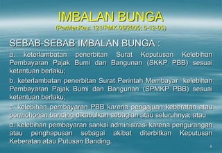 5
IMBALAN BUNGA
(PerMenKeu: 121/PMK.06/2005; 5-12-05)
SEBAB-SEBAB IMBALAN BUNGA :
a. keterlambatan penerbitan Surat Keputusan Kelebihan
Pembayaran Pajak Bumi dan Bangunan (SKKP PBB) sesuai
ketentuan berlaku;
b. keterlambatan penerbitan Surat Perintah Membayar kelebihan
Pembayaran Pajak Bumi dan Bangunan (SPMKP PBB) sesuai
ketentuan berlaku;
c. kelebihan pembayaran PBB karena pengajuan keberatan atau
permohonan banding dikabulkan sebagian atau seluruhnya; atau
d. kelebihan pembayaran sanksi administrasi karena pengurangan
atau penghapusan sebagai akibat diterbitkan Keputusan
Keberatan atau Putusan Banding.
 