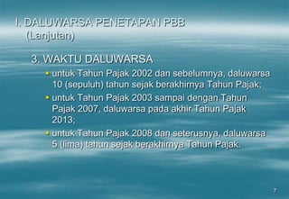 7
I. DALUWARSA PENETAPAN PBB
(Lanjutan)
3. WAKTU DALUWARSA
 untuk Tahun Pajak 2002 dan sebelumnya, daluwarsa
10 (sepuluh) tahun sejak berakhirnya Tahun Pajak;
 untuk Tahun Pajak 2003 sampai dengan Tahun
Pajak 2007, daluwarsa pada akhir Tahun Pajak
2013;
 untuk Tahun Pajak 2008 dan seterusnya, daluwarsa
5 (lima) tahun sejak berakhirnya Tahun Pajak.
 
