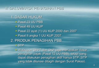 8
II. DALUWARSA PENAGIHAN PBB
1. DASAR HUKUM
 Pasal 23 UU PBB
 Pasal 49 UU KUP
 Pasal 22 ayat (1) UU KUP 2000 dan 2007
 Pasal II angka 1 UU KUP 2007
2. PRODUK PENAGIHAN PBB
 STP
 Walaupun SPPT dan SKP juga merupakan dasar
penagihan pajak (Pasal 12 UU PBB), tetapi yang
dapat dilakukan penagihan aktif hanya STP (STP
yang tidak dilunasi ditagih dengan Surat Paksa).
 