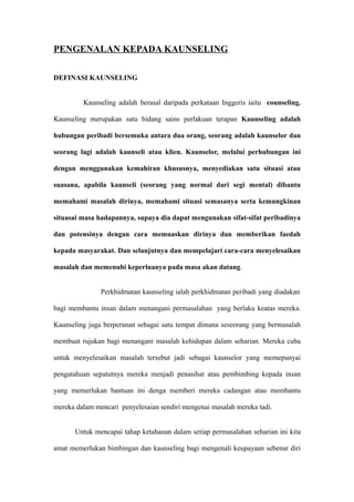 PENGENALAN KEPADA KAUNSELING

DEFINASI KAUNSELING


         Kaunseling adalah berasal daripada perkataan Inggeris iaitu counseling.

Kaunseling merupakan satu bidang sains perlakuan terapan Kaunseling adalah

hubungan peribadi bersemuka antara dua orang, seorang adalah kaunselor dan

seorang lagi adalah kaunseli atau klien. Kaunselor, melalui perhubungan ini

dengan menggunakan kemahiran khususnya, menyediakan satu situasi atau

suasana, apabila kaunseli (seorang yang normal dari segi mental) dibantu

memahami masalah dirinya, memahami situasi semasanya serta kemungkinan

situasai masa hadapannya, supaya dia dapat mengunakan sifat-sifat peribadinya

dan potensinya dengan cara memuaskan dirinya dan memberikan faedah

kepada masyarakat. Dan selanjutnya dan mempelajari cara-cara menyelesaikan

masalah dan memenuhi keperluanya pada masa akan datang.


               Perkhidmatan kaunseling ialah perkhidmatan peribadi yang diadakan

bagi membantu insan dalam menangani permasalahan yang berlaku keatas mereka.

Kaunseling juga berperanan sebagai satu tempat dimana seseorang yang bermasalah

membuat rujukan bagi menangani masalah kehidupan dalam seharian. Mereka cuba

untuk menyelesaikan masalah tersebut jadi sebagai kaunselor yang memepunyai

pengatahuan sepatutnya mereka menjadi penasihat atau pembimbing kepada insan

yang memerlukan bantuan ini denga memberi mereka cadangan atau membantu

mereka dalam mencari penyelesaian sendiri mengenai masalah mereka tadi.


      Untuk mencapai tahap ketahanan dalam setiap permasalahan seharian ini kita

amat memerlukan bimbingan dan kaunseling bagi mengenali keupayaan sebenar diri
 