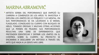 MARINA ABRAMOVIĆ
• ARTISTA SERBIA DEL PERFORMANCE QUE EMPEZÓ SU
CARRERA A COMIENZOS DE LOS AÑOS 70. INVESTIGA Y
EXPLORA LOS LÍMITES DE LO PSÍQUICO Y LO MENTAL. EN
SUS PERFORMANCES SE HA LACERADO A SÍ MISMA,
FLAGELADO, CONGELADO SU CUERPO CON BLOQUES DE
HIELO, TOMADO DROGAS Y MUCHAS OTRAS ACCIONES
QUE LA PONEN EN PELIGRO. SUS PERFORMANCES
RESULTAN UNA SERIE DE EXPERIMENTOS QUE
PRETENDEN IDENTIFICAR Y DEFINIR LOS LÍMITES EN EL
CONTROL SOBRE EL CUERPO. SU PROYECTO SE
ENCAMINA A DESCUBRIR UN MÉTODO A TRAVÉS DEL
ARTE QUE HAGA A LA GENTE MÁS LIBRE.
 