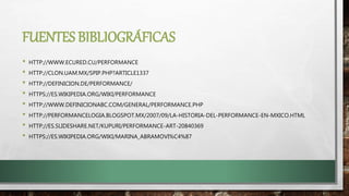 FUENTES BIBLIOGRÁFICAS
• HTTP://WWW.ECURED.CU/PERFORMANCE
• HTTP://CLON.UAM.MX/SPIP.PHP?ARTICLE1337
• HTTP://DEFINICION.DE/PERFORMANCE/
• HTTPS://ES.WIKIPEDIA.ORG/WIKI/PERFORMANCE
• HTTP://WWW.DEFINICIONABC.COM/GENERAL/PERFORMANCE.PHP
• HTTP://PERFORMANCELOGIA.BLOGSPOT.MX/2007/09/LA-HISTORIA-DEL-PERFORMANCE-EN-MXICO.HTML
• HTTP://ES.SLIDESHARE.NET/KUPURI/PERFORMANCE-ART-20840369
• HTTPS://ES.WIKIPEDIA.ORG/WIKI/MARINA_ABRAMOVI%C4%87
 