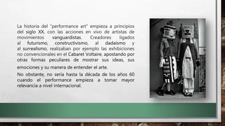 La historia del "performance art" empieza a principios
del siglo XX, con las acciones en vivo de artistas de
movimientos vanguardistas. Creadores ligados
al futurismo, constructivismo, al dadaísmo y
al surrealismo, realizaban por ejemplo las exhibiciones
no convencionales en el Cabaret Voltaire, apostando por
otras formas peculiares de mostrar sus ideas, sus
emociones y su manera de entender el arte.
No obstante, no sería hasta la década de los años 60
cuando el performance empieza a tomar mayor
relevancia a nivel internacional.
 