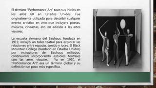 El término “Performance Art” tuvo sus inicios en
los años 60 en Estados Unidos. Fue
originalmente utilizado para describir cualquier
evento artístico en vivo que incluyera poetas,
músicos, cineastas, etc. en adición a las artes
visuales.
La escuela alemana del Bauhaus, fundada en
1919, incluyó un taller teatral para explorar las
relaciones entre espacio, sonido y luces. El Black
Mountain College (fundado en Estados Unidos)
por instructores del Bauhaus exiliados,
continuaron incorporando estudios teatrales
con las artes visuales. Ya en 1970, el
“Performance Art” era un término global y su
definición un poco más específica.
 