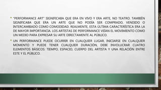 • “PERFORMANCE ART” SIGNIFICABA QUE ERA EN VIVO Y ERA ARTE, NO TEATRO. TAMBIÉN
SIGNIFICABA QUE ERA UN ARTE QUE NO PODÍA SER COMPRADO, VENDIDO O
INTERCAMBIADO COMO COMODIDAD. REALMENTE, ESTA ÚLTIMA CARACTERÍSTICA ERA LA
DE MAYOR IMPORTANCIA. LOS ARTISTAS DE PERFORMANCE VEÍAN EL MOVIMIENTO COMO
UN MEDIO PARA EXPRESAR SU ARTE DIRECTAMENTE AL PÚBLICO.
• UN PERFORMANCE PUEDE OCURRIR EN CUALQUIER LUGAR, INICIARSE EN CUALQUIER
MOMENTO Y PUEDE TENER CUALQUIER DURACIÓN, DEBE INVOLUCRAR CUATRO
ELEMENTOS BÁSICOS: TIEMPO, ESPACIO, CUERPO DEL ARTISTA Y UNA RELACIÓN ENTRE
ESTE Y EL PÚBLICO.
 