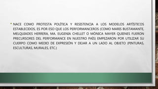 • NACE COMO PROTESTA POLÍTICA Y RESISTENCIA A LOS MODELOS ARTÍSTICOS
ESTABLECIDOS, ES POR ESO QUE LOS PERFORMANCEROS (COMO MARIS BUSTAMANTE,
MELQUIADES HERRERA, MA. EUGENIA CHELLET O MÓNICA MAYER QUIENES FUERON
PRECURSORES DEL PERFORMANCE EN NUESTRO PAÍS) EMPEZARON POR UTILIZAR SU
CUERPO COMO MEDIO DE EXPRESIÓN Y DEJAR A UN LADO AL OBJETO (PINTURAS,
ESCULTURAS, MURALES, ETC.)
 