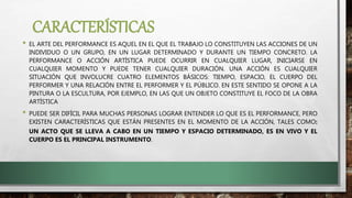 CARACTERÍSTICAS
• EL ARTE DEL PERFORMANCE ES AQUEL EN EL QUE EL TRABAJO LO CONSTITUYEN LAS ACCIONES DE UN
INDIVIDUO O UN GRUPO, EN UN LUGAR DETERMINADO Y DURANTE UN TIEMPO CONCRETO. LA
PERFORMANCE O ACCIÓN ARTÍSTICA PUEDE OCURRIR EN CUALQUIER LUGAR, INICIARSE EN
CUALQUIER MOMENTO Y PUEDE TENER CUALQUIER DURACIÓN. UNA ACCIÓN ES CUALQUIER
SITUACIÓN QUE INVOLUCRE CUATRO ELEMENTOS BÁSICOS: TIEMPO, ESPACIO, EL CUERPO DEL
PERFORMER Y UNA RELACIÓN ENTRE EL PERFORMER Y EL PÚBLICO. EN ESTE SENTIDO SE OPONE A LA
PINTURA O LA ESCULTURA, POR EJEMPLO, EN LAS QUE UN OBJETO CONSTITUYE EL FOCO DE LA OBRA
ARTÍSTICA
• PUEDE SER DIFÍCIL PARA MUCHAS PERSONAS LOGRAR ENTENDER LO QUE ES EL PERFORMANCE, PERO
EXISTEN CARACTERÍSTICAS QUE ESTÁN PRESENTES EN EL MOMENTO DE LA ACCIÓN, TALES COMO:
UN ACTO QUE SE LLEVA A CABO EN UN TIEMPO Y ESPACIO DETERMINADO, ES EN VIVO Y EL
CUERPO ES EL PRINCIPAL INSTRUMENTO.
 