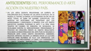 ANTECEDENTES DEL PERFORMANCE O ARTE
ACCIÓN EN NUESTRO PAÍS.
• EN LOS AÑOS SESENTA PROLIFERABA UN ESPÍRITU DE
EXPLORACIÓN EN EL MUNDO DE LAS ARTES PLÁSTICAS, EN LA
MÚSICA, EL TEATRO, LA DANZA, LA FOTOGRAFÍA, EN FIN, EN LAS
ARTES TODAS. SE DABA UN QUIEBRE CONCEPTUAL, LOS
ARTISTAS NO ACEPTABAN LAS FRONTERAS QUE LOS
APRISIONABAN Y EMPEZARON A ROMPER CON LOS LÍMITES
IMPUESTOS. QUERÍAN FUSIONAR EL ARTE Y LA VIDA. ERAN
TIEMPOS DE CAMBIO, DE REBELIÓN, DE BÚSQUEDA. SE
REVELABAN CONTRA EL MERCANTILISMO. PRIVILEGIABAN EL
PROCESO DE CREACIÓN FRENTE AL OBJETO RESULTANTE.
BUSCABAN LA INMATERIALIDAD DEL ARTE PUES SE NEGABAN A
PRODUCIR ARTE COMO OBJETO DECORATIVO. ASIMISMO,
MUCHOS ARTISTAS VOLVÍAN LA MIRADA HACIA LA CULTURA
POPULAR PARA NUTRIRSE DE ELLA: LOS MEROLICOS, LOS
CHAMANES, LAS PROCESIONES, LA CARPA, LOS CURANDEROS Y
EL CIRCO FUERON IMPORTANTES ABREVADEROS DEL
PERFORMANCE EN NUESTRO PAÍS.
 