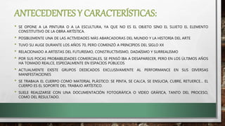 ANTECEDENTES Y CARACTERÍSTICAS:
• SE OPONE A LA PINTURA O A LA ESCULTURA, YA QUE NO ES EL OBJETO SINO EL SUJETO EL ELEMENTO
CONSTITUTIVO DE LA OBRA ARTÍSTICA.
• POSIBLEMENTE UNA DE LAS ACTIVIDADES MÁS ABARCADORAS DEL MUNDO Y LA HISTORIA DEL ARTE
• TUVO SU AUGE DURANTE LOS AÑOS 70, PERO COMENZÓ A PRINCIPIOS DEL SIGLO XX
• RELACIONADO A ARTISTAS DEL FUTURISMO, CONSTRUCTIVISMO, DADAÍSMO Y SURREALISMO
• POR SUS POCAS PROBABILIDADES COMERCIALES, SE PENSÓ IBA A DESAPARECER, PERO EN LOS ÚLTIMOS AÑOS
HA TOMADO REALCE, ESPECIALMENTE EN ESPACIOS PÚBLICOS
• ACTUALMENTE EXISTE GRUPOS DEDICADOS EXCLUSIVAMENTE AL PERFORMANCE EN SUS DIVERSAS
MANIFESTACIONES
• SE TRABAJA EL CUERPO COMO MATERIAL PLÁSTICO: SE PINTA, SE CALCA, SE ENSUCIA, CUBRE, RETUERCE… EL
CUERPO ES EL SOPORTE DEL TRABAJO ARTÍSTICO.
• SUELE REALIZARSE CON UNA DOCUMENTACIÓN FOTOGRÁFICA O VIDEO GRÁFICA, TANTO DEL PROCESO,
COMO DEL RESULTADO.
 