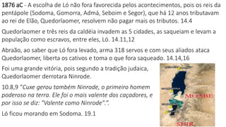1876 aC - A escolha de Ló não fora favorecida pelos acontecimentos, pois os reis da
pentápole (Sodoma, Gomorra, Admá, Seboim e Segor), que há 12 anos tributavam
ao rei de Elão, Quedorlaomer, resolvem não pagar mais os tributos. 14.4
Quedorlaomer e três reis da caldéia invadem as 5 cidades, as saqueiam e levam a
população como escravos, entre eles, Ló. 14.11,12
Abraão, ao saber que Ló fora levado, arma 318 servos e com seus aliados ataca
Quedorlaomer, liberta os cativos e toma o que fora saqueado. 14.14,16
Foi uma grande vitória, pois segundo a tradição judaica,
Quedorlaomer derrotara Ninrode.
10.8,9 “Cuxe gerou também Ninrode, o primeiro homem
poderoso na terra. Ele foi o mais valente dos caçadores, e
por isso se diz: "Valente como Ninrode".”.
Ló ficou morando em Sodoma. 19.1
 