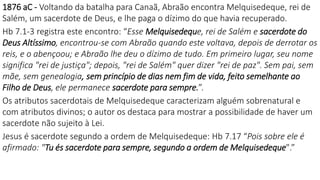 1876 aC - Voltando da batalha para Canaã, Abraão encontra Melquisedeque, rei de
Salém, um sacerdote de Deus, e lhe paga o dízimo do que havia recuperado.
Hb 7.1-3 registra este encontro: “Esse Melquisedeque, rei de Salém e sacerdote do
Deus Altíssimo, encontrou-se com Abraão quando este voltava, depois de derrotar os
reis, e o abençoou; e Abraão lhe deu o dízimo de tudo. Em primeiro lugar, seu nome
significa "rei de justiça"; depois, "rei de Salém" quer dizer "rei de paz". Sem pai, sem
mãe, sem genealogia, sem princípio de dias nem fim de vida, feito semelhante ao
Filho de Deus, ele permanece sacerdote para sempre.”.
Os atributos sacerdotais de Melquisedeque caracterizam alguém sobrenatural e
com atributos divinos; o autor os destaca para mostrar a possibilidade de haver um
sacerdote não sujeito à Lei.
Jesus é sacerdote segundo a ordem de Melquisedeque: Hb 7.17 “Pois sobre ele é
afirmado: "Tu és sacerdote para sempre, segundo a ordem de Melquisedeque".”
 